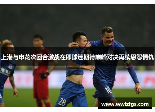 上港与申花次回合激战在即球迷期待巅峰对决再续恩怨情仇