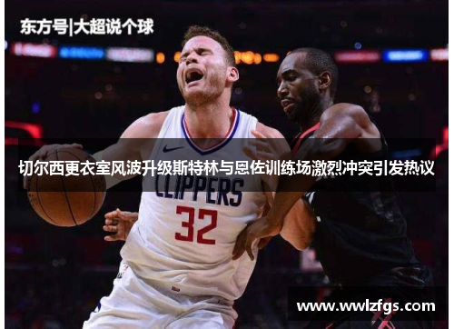 切尔西更衣室风波升级斯特林与恩佐训练场激烈冲突引发热议