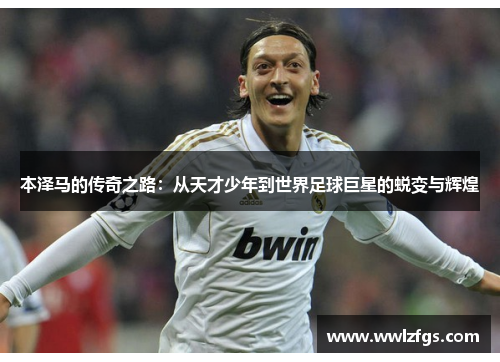 本泽马的传奇之路：从天才少年到世界足球巨星的蜕变与辉煌